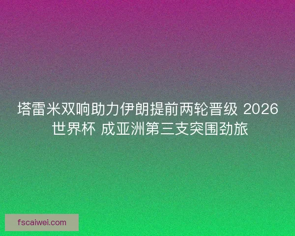 塔雷米双响助力伊朗提前两轮晋级 2026 世界杯 成亚洲第三支突围劲旅