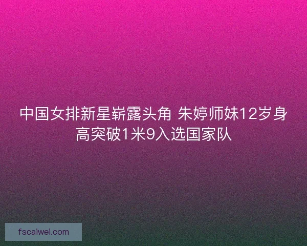 中国女排新星崭露头角 朱婷师妹12岁身高突破1米9入选国家队