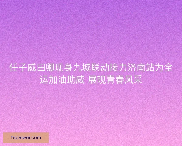 任子威田卿现身九城联动接力济南站为全运加油助威 展现青春风采