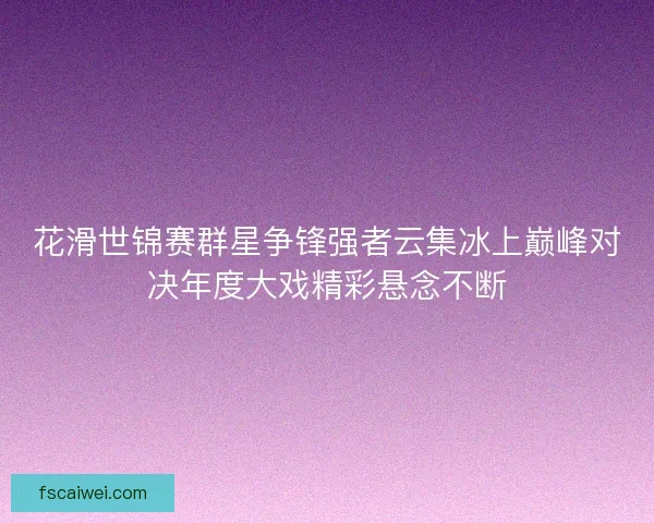 花滑世锦赛群星争锋强者云集冰上巅峰对决年度大戏精彩悬念不断